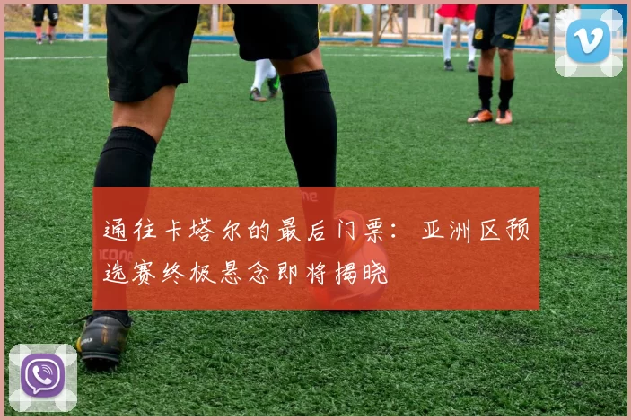 通往卡塔尔的最后门票：亚洲区预选赛终极悬念即将揭晓