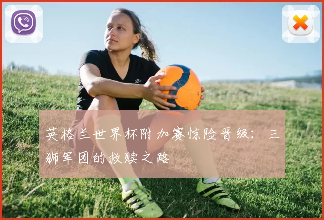 英格兰世界杯附加赛惊险晋级:三狮军团的救赎之路