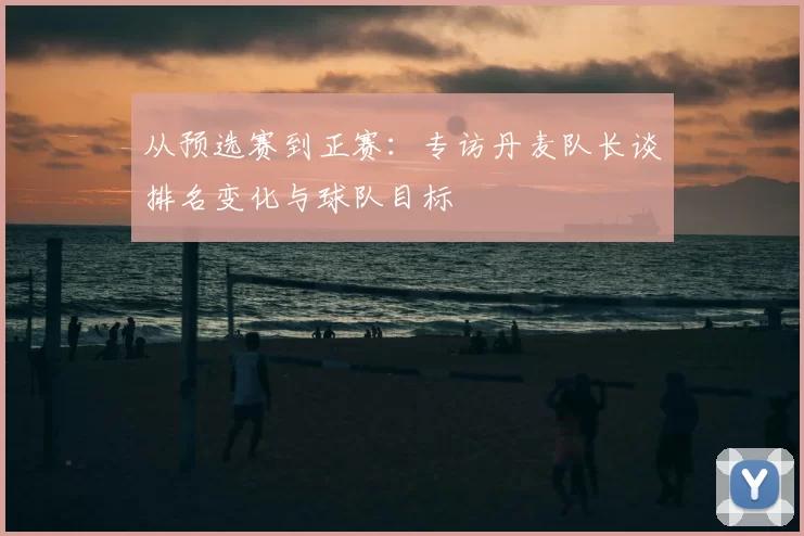 从预选赛到正赛：专访丹麦队长谈排名变化与球队目标