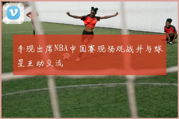 李现出席NBA中国赛现场观战并与球星互动交流