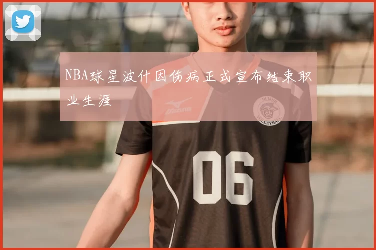 NBA球星波什因伤病正式宣布结束职业生涯