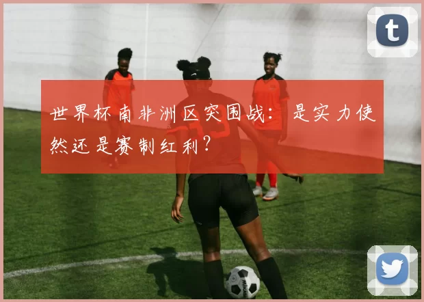 世界杯南非洲区突围战：是实力使然还是赛制红利？