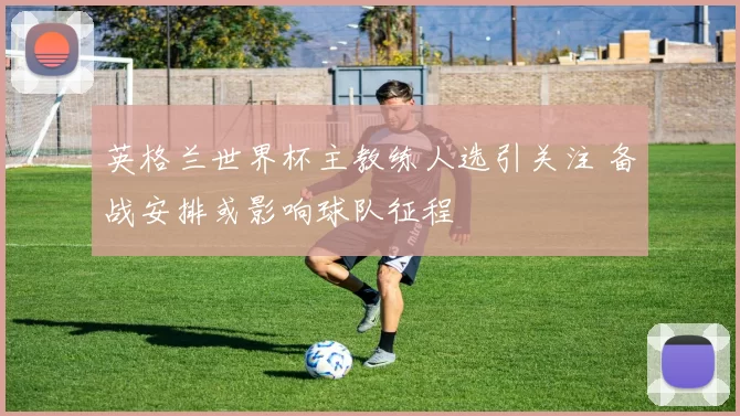 英格兰世界杯主教练人选引关注 备战安排或影响球队征程