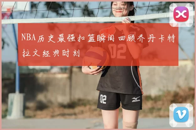 NBA历史最强扣篮瞬间回顾乔丹卡特拉文经典时刻