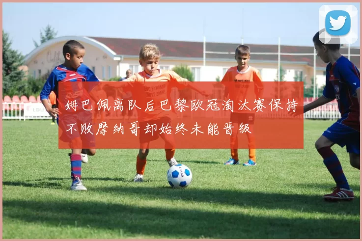 姆巴佩离队后巴黎欧冠淘汰赛保持不败摩纳哥却始终未能晋级