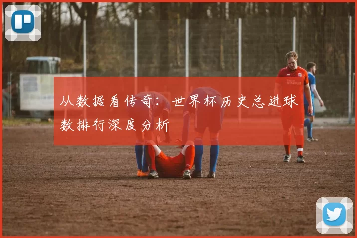 从数据看传奇：世界杯历史总进球数排行深度分析