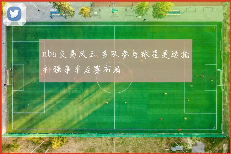 nba交易风云 多队参与球星更迭抢补强争季后赛布局