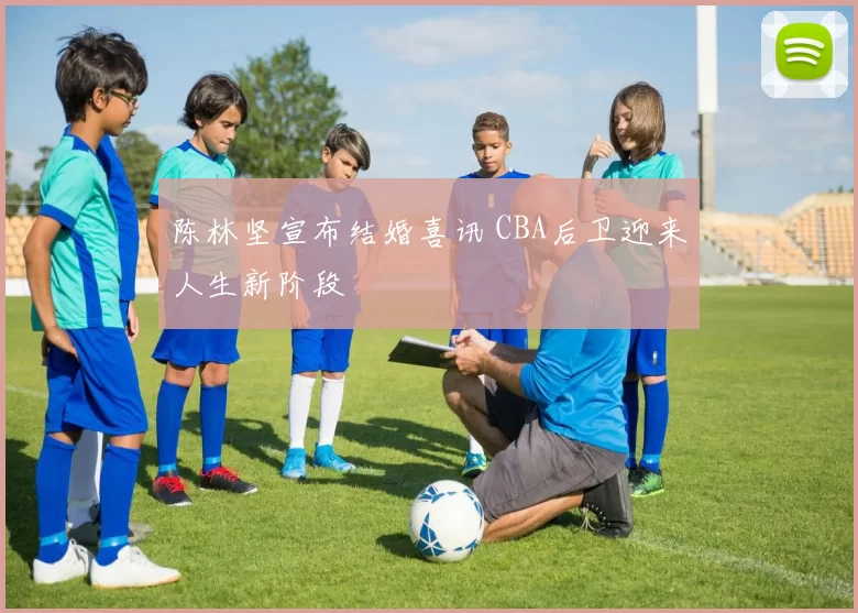 陈林坚宣布结婚喜讯 CBA后卫迎来人生新阶段