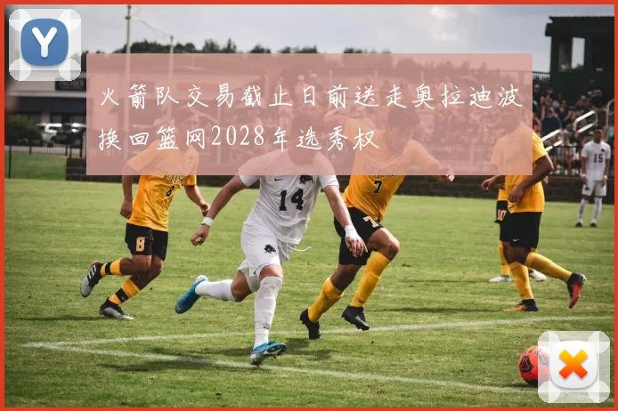 火箭队交易截止日前送走奥拉迪波换回篮网2028年选秀权