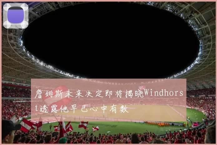 詹姆斯未来决定即将揭晓Windhorst透露他早已心中有数
