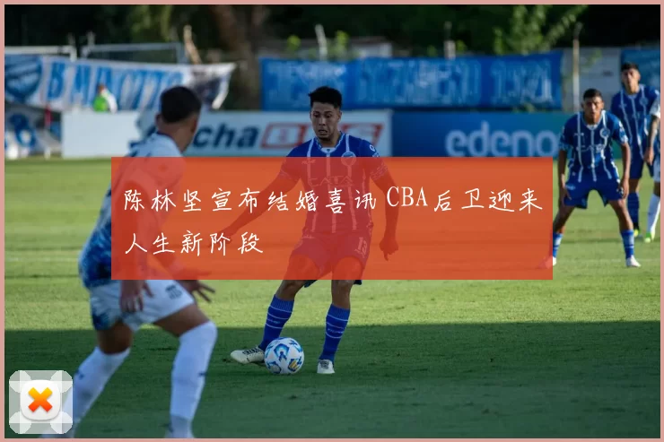 陈林坚宣布结婚喜讯 CBA后卫迎来人生新阶段