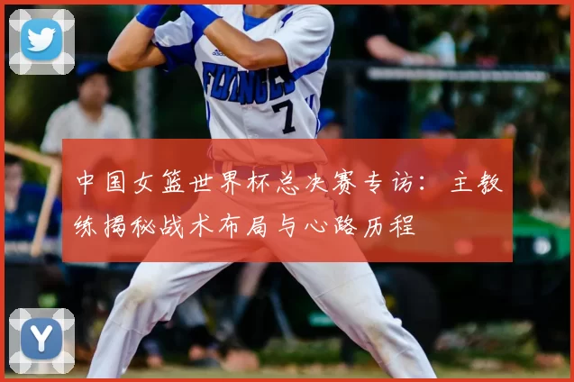 中国女篮世界杯总决赛专访:主教练揭秘战术布局与心路历程