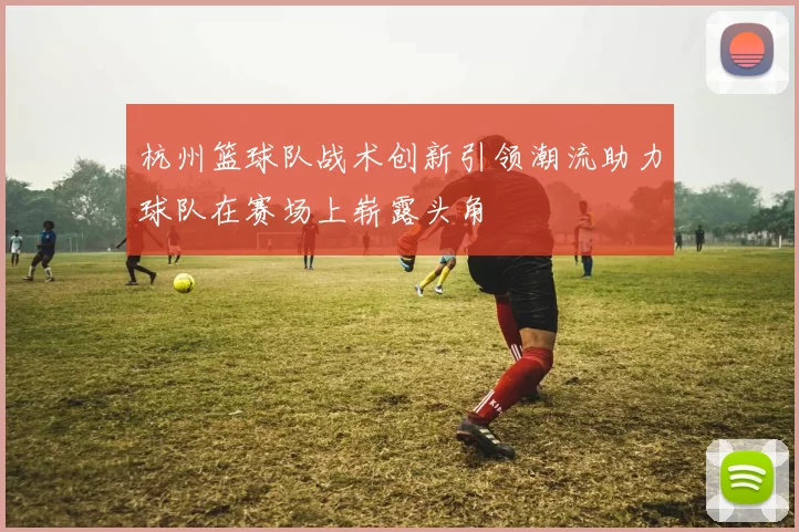 杭州篮球队战术创新引领潮流助力球队在赛场上崭露头角