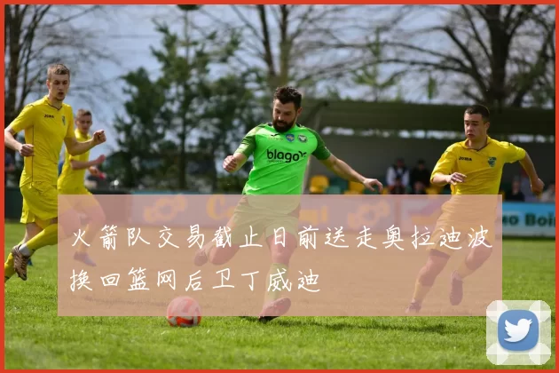 火箭队交易截止日前送走奥拉迪波换回篮网后卫丁威迪
