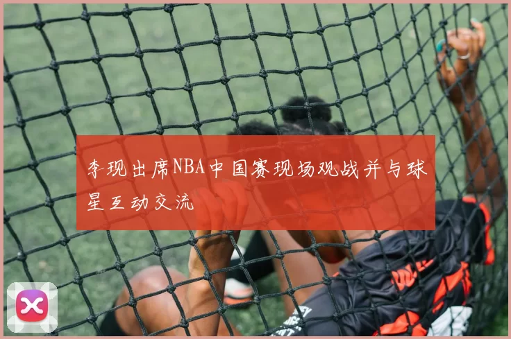 李现出席NBA中国赛现场观战并与球星互动交流