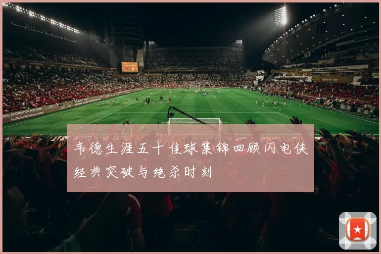 韦德生涯五十佳球集锦回顾闪电侠经典突破与绝杀时刻