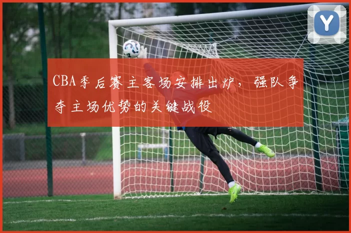 CBA季后赛主客场安排出炉，强队争夺主场优势的关键战役