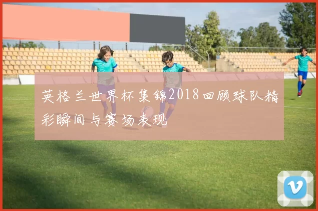 英格兰世界杯集锦2018回顾球队精彩瞬间与赛场表现