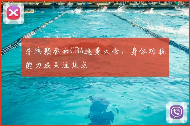 李玮颢参加CBA选秀大会，身体对抗能力成关注焦点