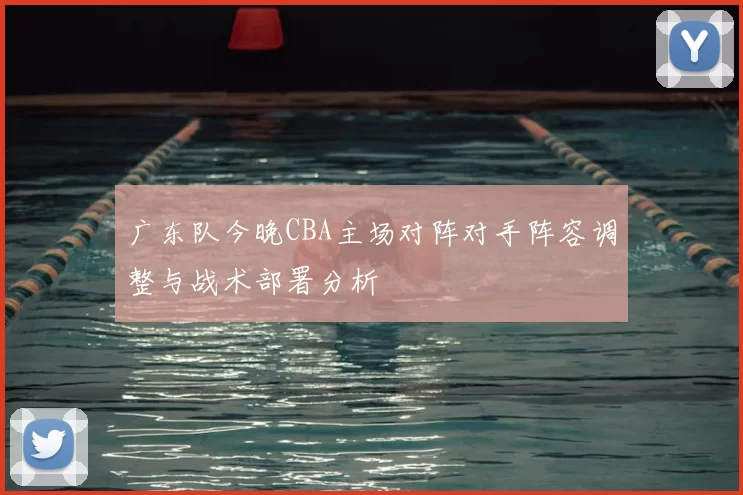 广东队今晚CBA主场对阵对手阵容调整与战术部署分析