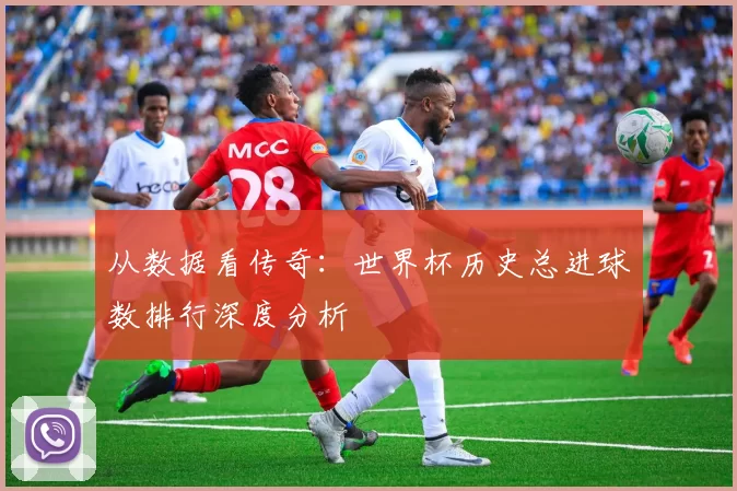 从数据看传奇：世界杯历史总进球数排行深度分析