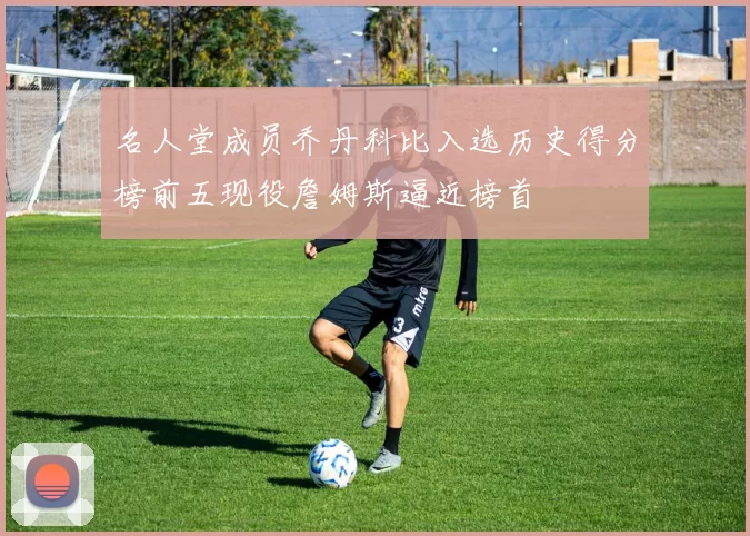 名人堂成员乔丹科比入选历史得分榜前五现役詹姆斯逼近榜首