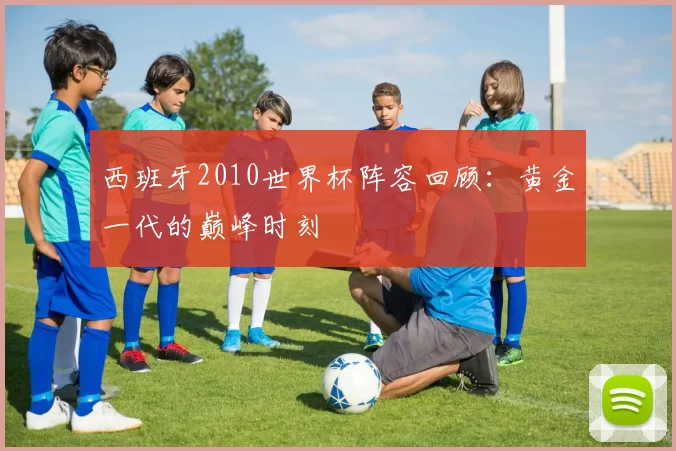 西班牙2010世界杯阵容回顾：黄金一代的巅峰时刻