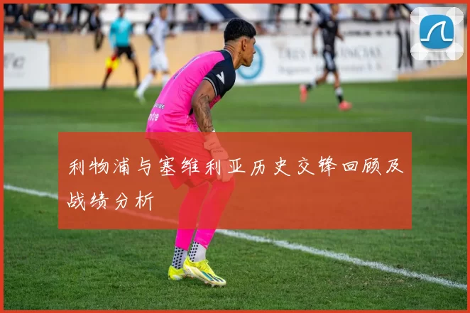 利物浦与塞维利亚历史交锋回顾及战绩分析