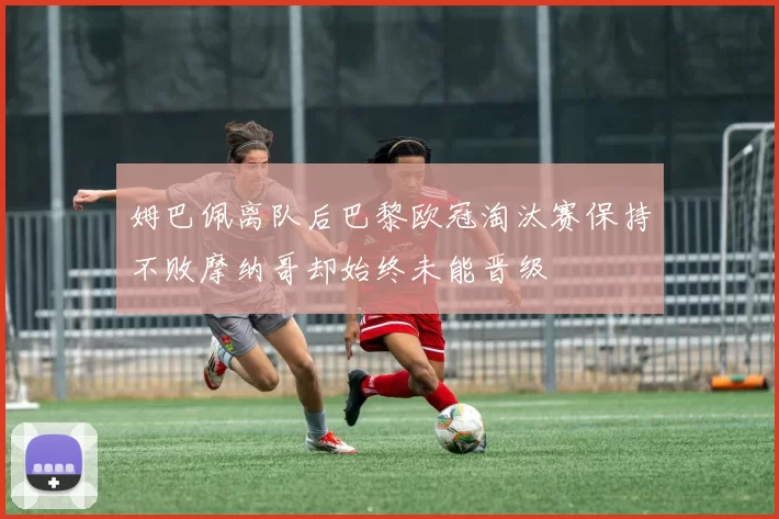 姆巴佩离队后巴黎欧冠淘汰赛保持不败摩纳哥却始终未能晋级