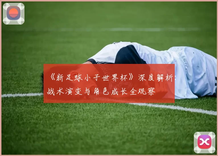 《新足球小子世界杯》深度解析：战术演变与角色成长全观察