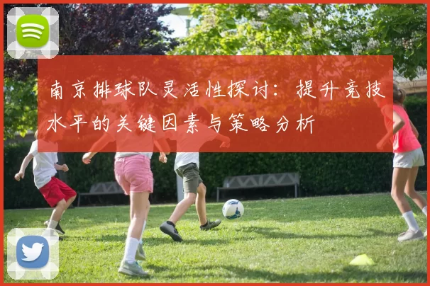 南京排球队灵活性探讨：提升竞技水平的关键因素与策略分析
