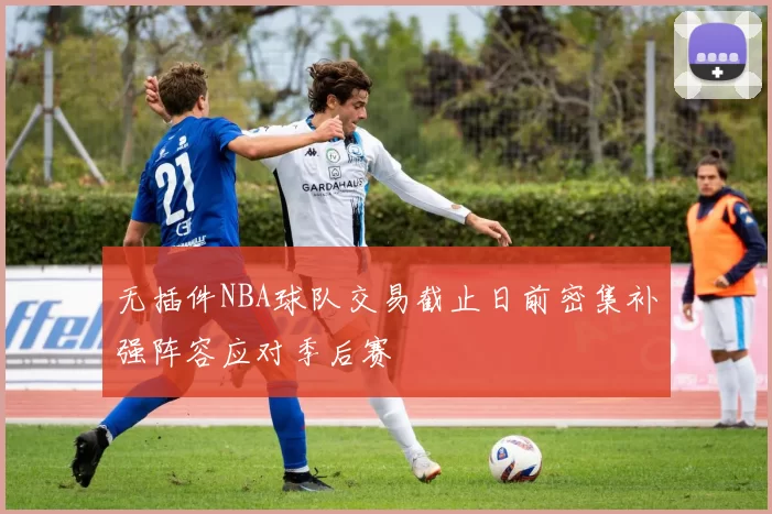 无插件NBA球队交易截止日前密集补强阵容应对季后赛