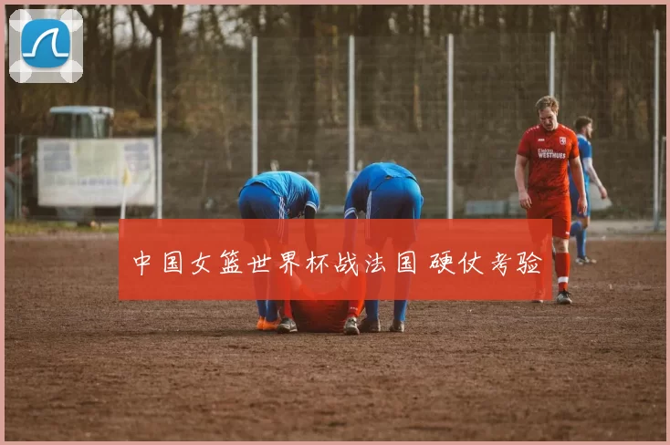 中国女篮世界杯战法国 硬仗考验