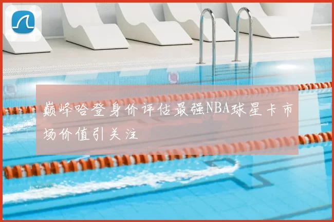 巅峰哈登身价评估最强NBA球星卡市场价值引关注