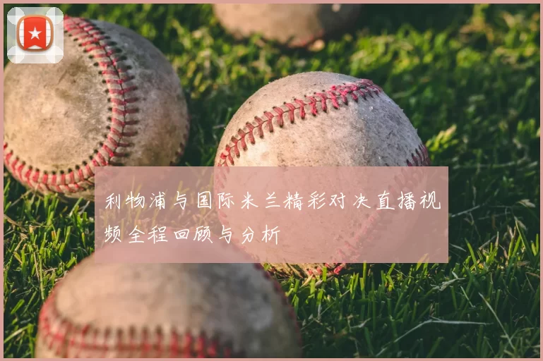 利物浦与国际米兰精彩对决直播视频全程回顾与分析