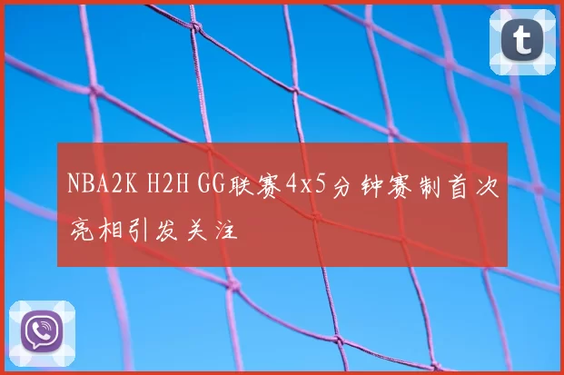 NBA2K H2H GG联赛4x5分钟赛制首次亮相引发关注