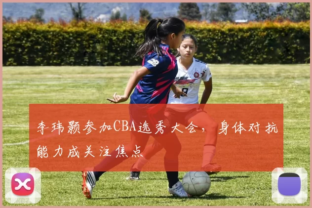李玮颢参加CBA选秀大会，身体对抗能力成关注焦点