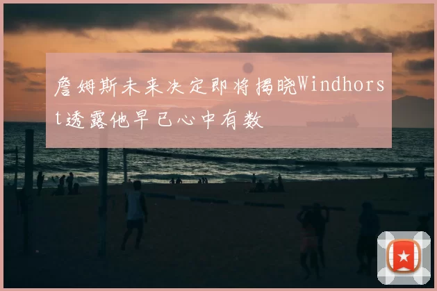 詹姆斯未来决定即将揭晓Windhorst透露他早已心中有数