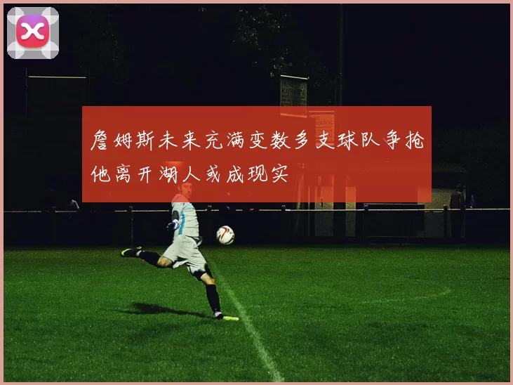 詹姆斯未来充满变数多支球队争抢他离开湖人或成现实