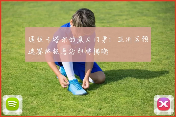 通往卡塔尔的最后门票:亚洲区预选赛终极悬念即将揭晓