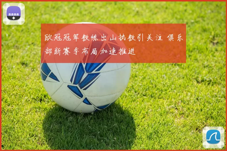 欧冠冠军教练出山执教引关注 俱乐部新赛季布局加速推进