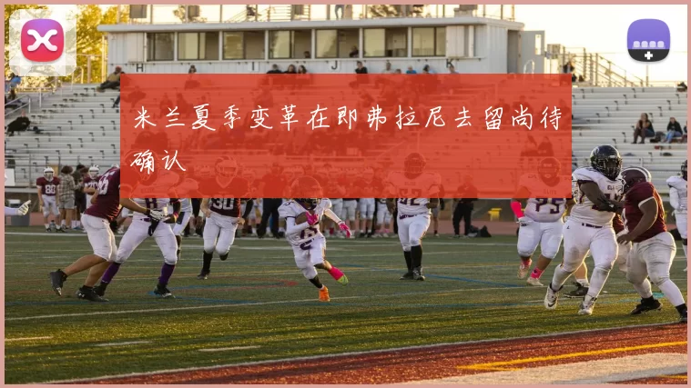 米兰夏季变革在即弗拉尼去留尚待确认