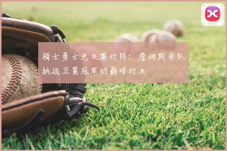 骑士勇士总决赛对阵：詹姆斯率队挑战卫冕冠军的巅峰对决