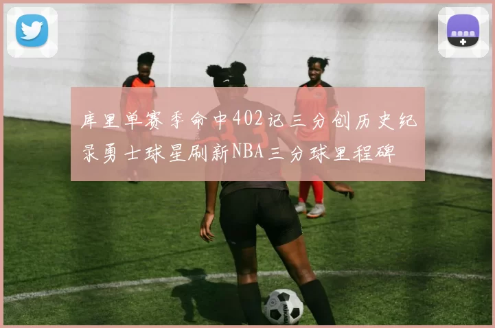 库里单赛季命中402记三分创历史纪录勇士球星刷新NBA三分球里程碑