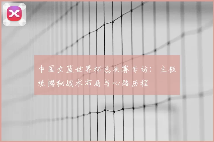 中国女篮世界杯总决赛专访:主教练揭秘战术布局与心路历程