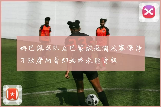 姆巴佩离队后巴黎欧冠淘汰赛保持不败摩纳哥却始终未能晋级