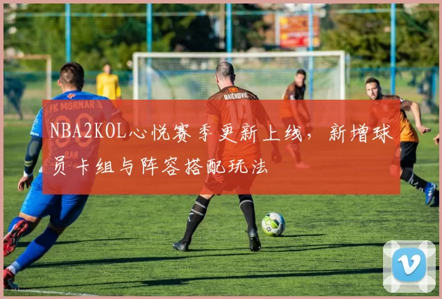 NBA2KOL心悦赛季更新上线,新增球员卡组与阵容搭配玩法