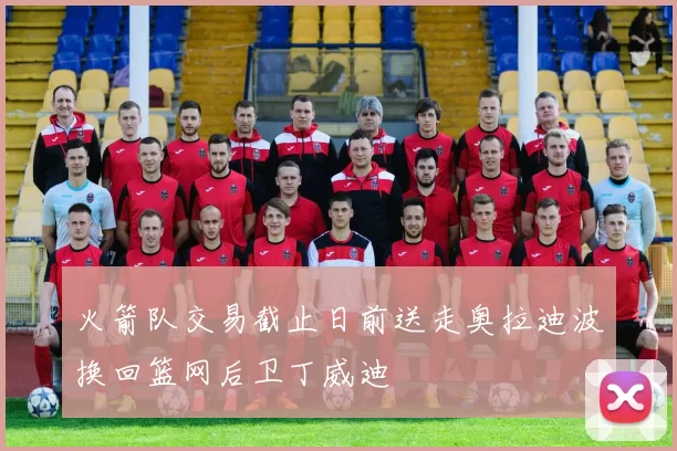 火箭队交易截止日前送走奥拉迪波换回篮网后卫丁威迪