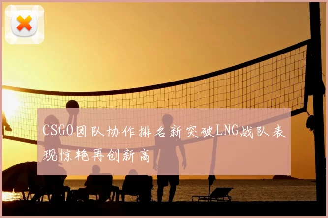 CSGO团队协作排名新突破LNG战队表现惊艳再创新高