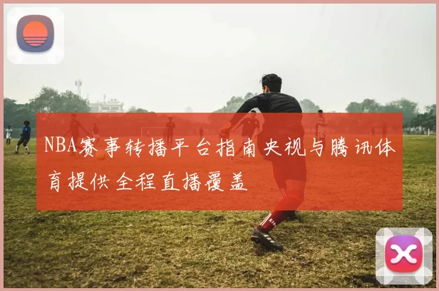 NBA赛事转播平台指南央视与腾讯体育提供全程直播覆盖